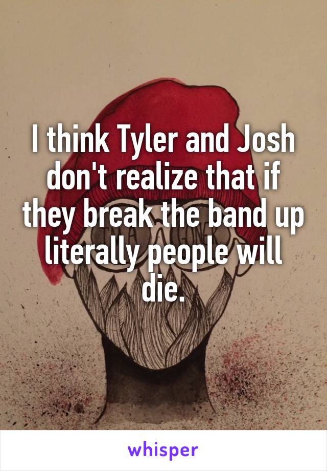 I think Tyler and Josh don't realize that if they break the band up literally people will die.
