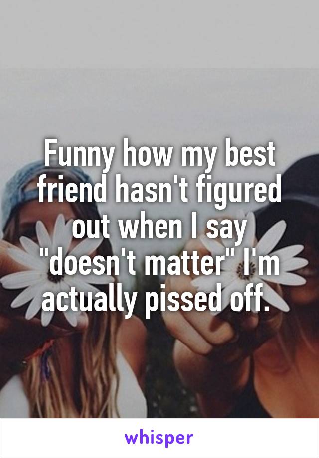 Funny how my best friend hasn't figured out when I say "doesn't matter" I'm actually pissed off. 