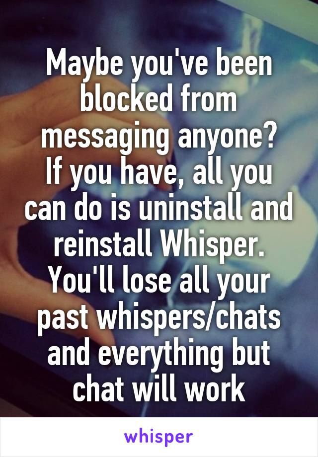 Maybe you've been blocked from messaging anyone?
If you have, all you can do is uninstall and reinstall Whisper.
You'll lose all your past whispers/chats and everything but chat will work