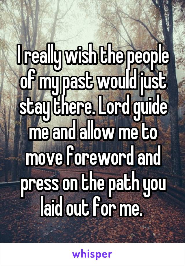 I really wish the people of my past would just stay there. Lord guide me and allow me to move foreword and press on the path you laid out for me. 