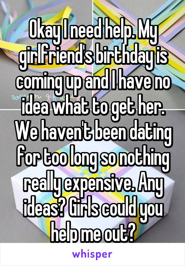 Okay I need help. My girlfriend's birthday is coming up and I have no idea what to get her. We haven't been dating for too long so nothing really expensive. Any ideas? Girls could you help me out?