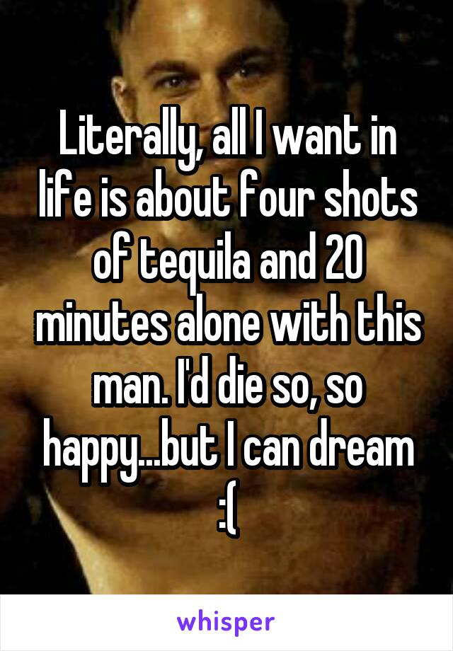 Literally, all I want in life is about four shots of tequila and 20 minutes alone with this man. I'd die so, so happy...but I can dream :(