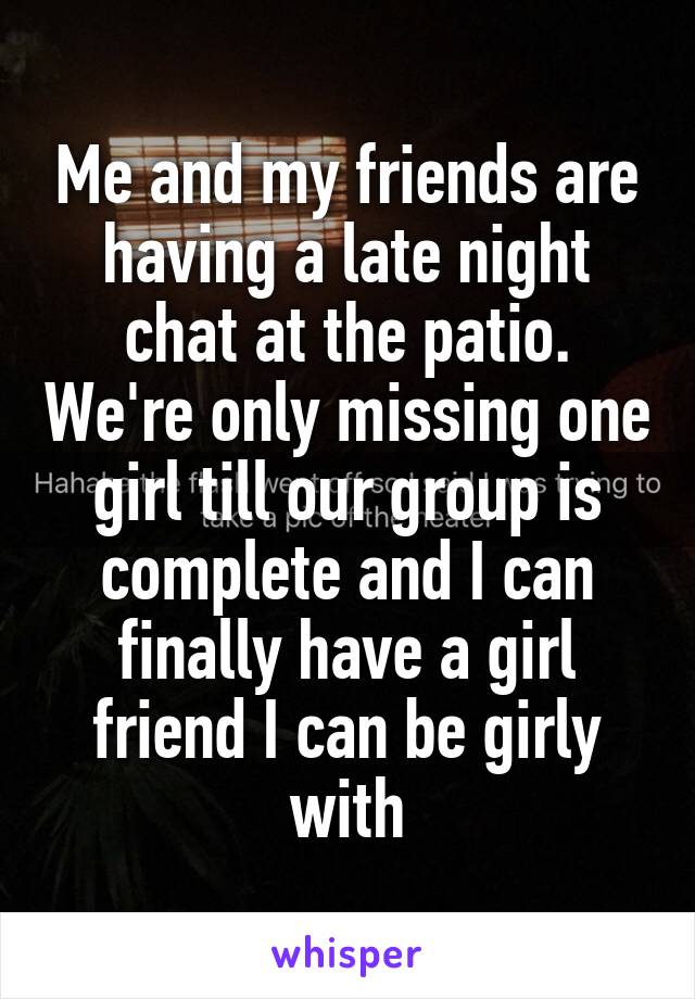 Me and my friends are having a late night chat at the patio. We're only missing one girl till our group is complete and I can finally have a girl friend I can be girly with