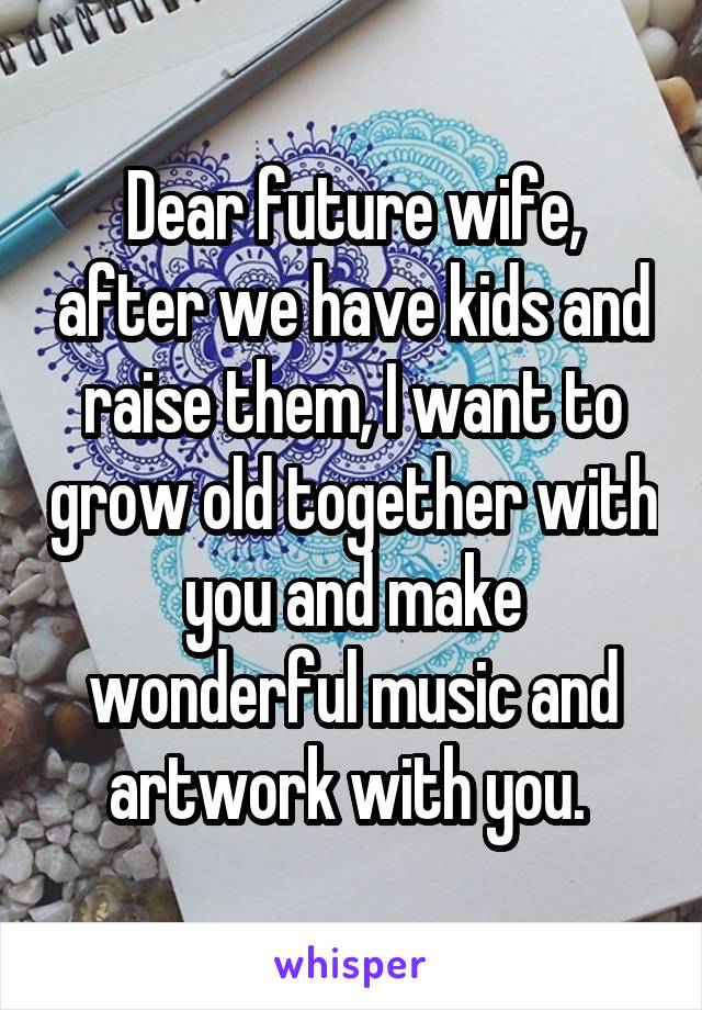 Dear future wife, after we have kids and raise them, I want to grow old together with you and make wonderful music and artwork with you. 