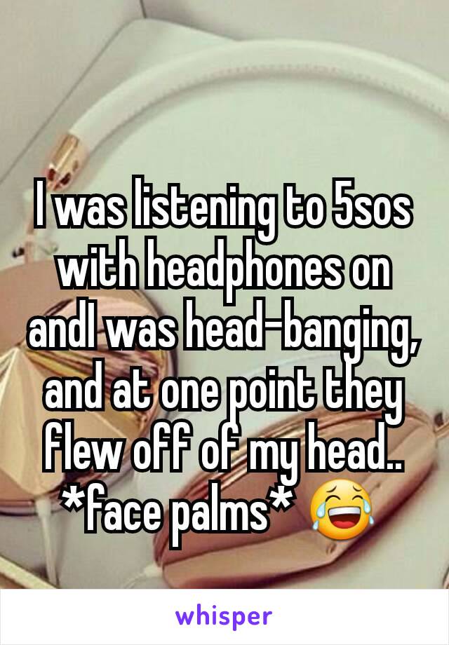 I was listening to 5sos with headphones on andI was head-banging, and at one point they flew off of my head.. *face palms* 😂 