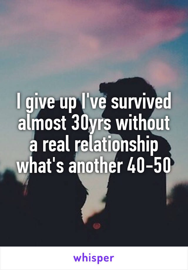 I give up I've survived almost 30yrs without a real relationship what's another 40-50