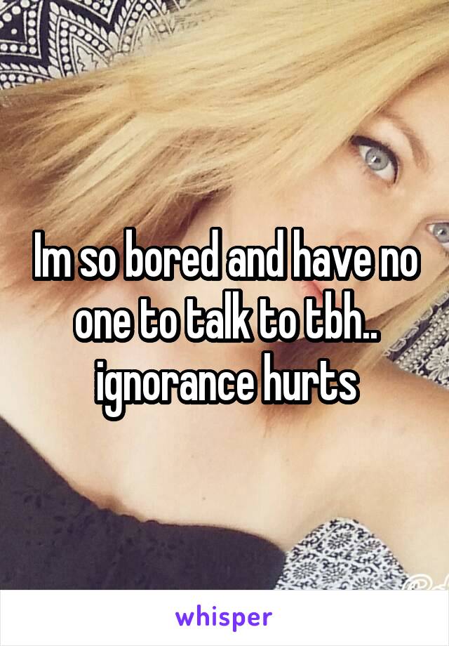 Im so bored and have no one to talk to tbh.. ignorance hurts