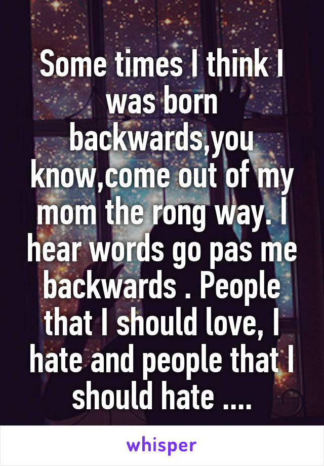 Some times I think I was born backwards,you know,come out of my mom the rong way. I hear words go pas me backwards . People that I should love, I hate and people that I should hate ....