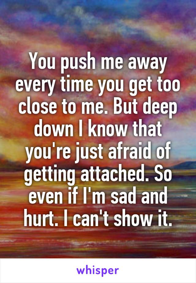 You push me away every time you get too close to me. But deep down I know that you're just afraid of getting attached. So even if I'm sad and hurt. I can't show it.