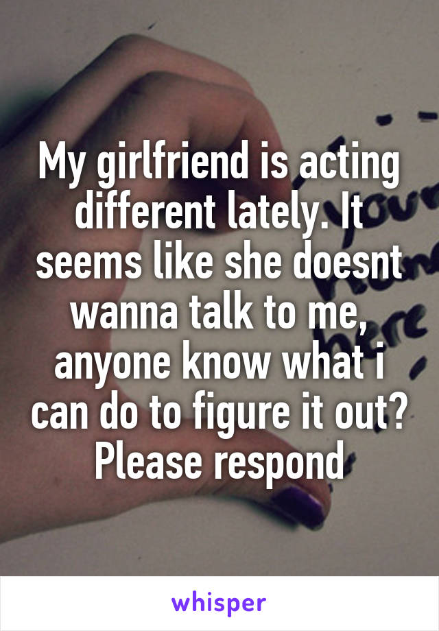 My girlfriend is acting different lately. It seems like she doesnt wanna talk to me, anyone know what i can do to figure it out? Please respond