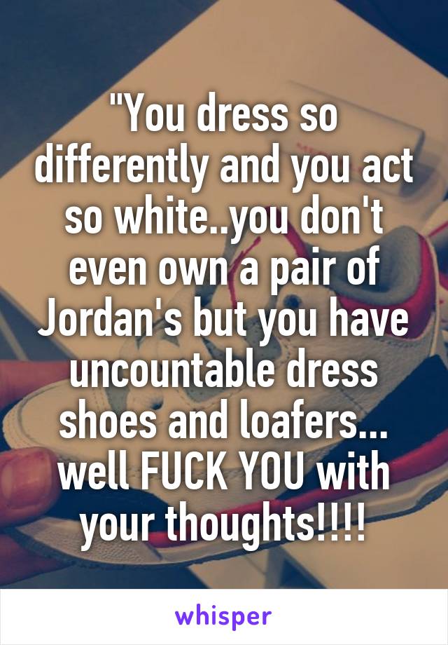 "You dress so differently and you act so white..you don't even own a pair of Jordan's but you have uncountable dress shoes and loafers...
well FUCK YOU with your thoughts!!!!