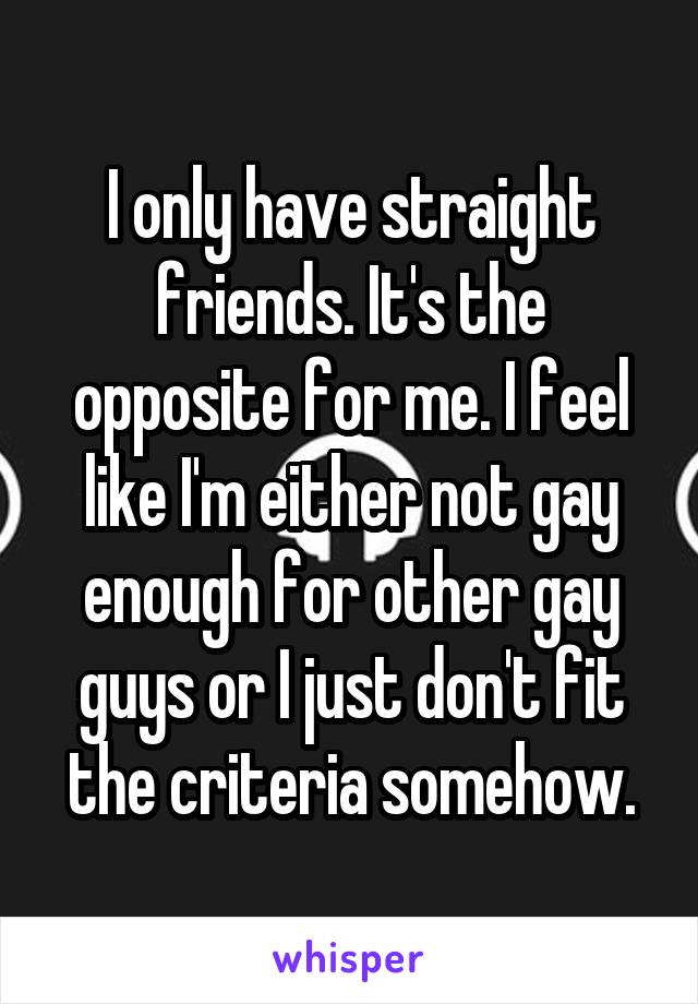 I only have straight friends. It's the opposite for me. I feel like I'm either not gay enough for other gay guys or I just don't fit the criteria somehow.