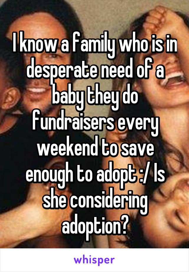 I know a family who is in desperate need of a baby they do fundraisers every weekend to save enough to adopt :/ Is she considering adoption?