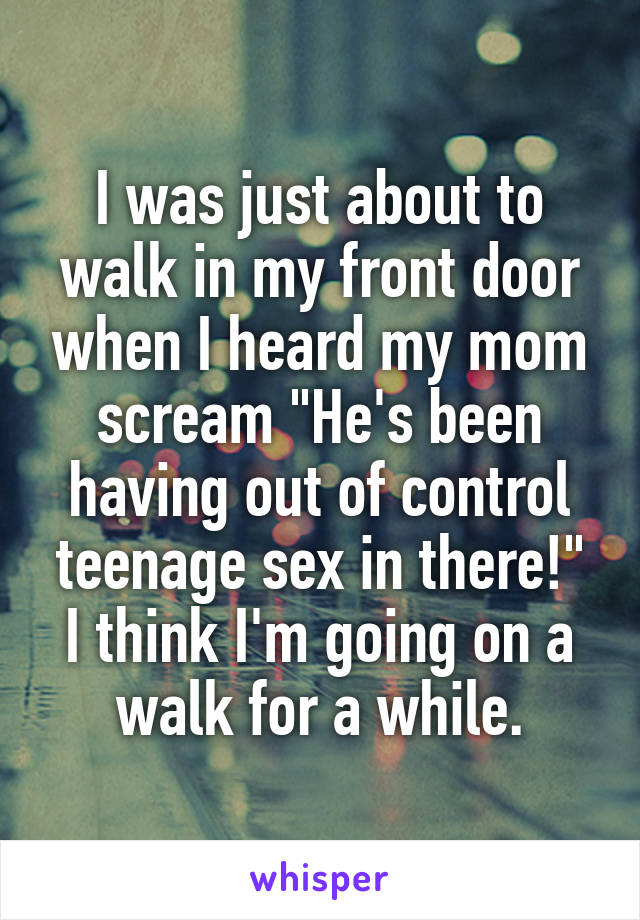 I was just about to walk in my front door when I heard my mom scream "He's been having out of control teenage sex in there!" I think I'm going on a walk for a while.