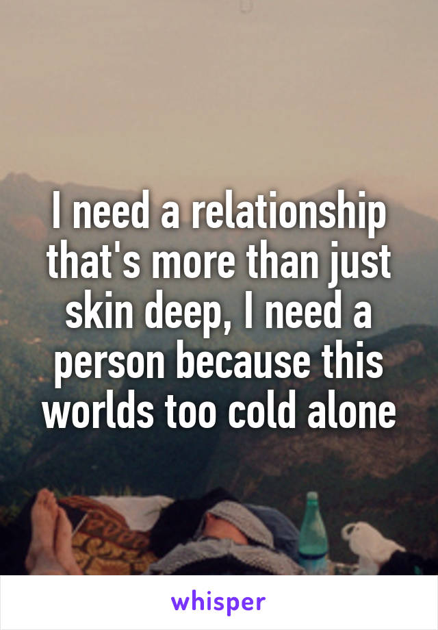 I need a relationship that's more than just skin deep, I need a person because this worlds too cold alone