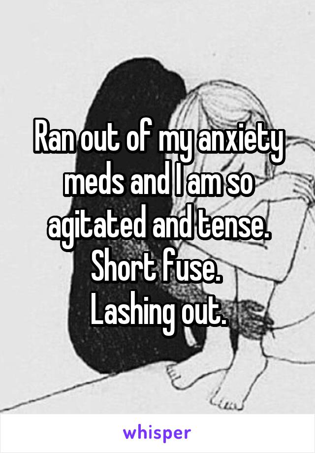 Ran out of my anxiety meds and I am so agitated and tense. Short fuse. 
Lashing out.