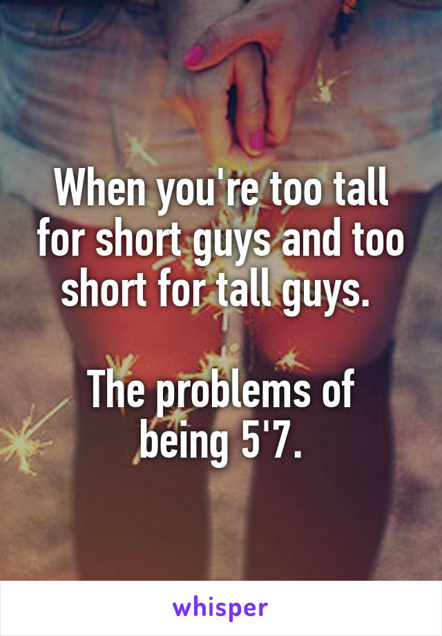 When you're too tall for short guys and too short for tall guys. 

The problems of being 5'7.