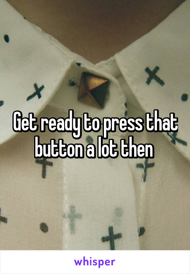 Get ready to press that button a lot then 