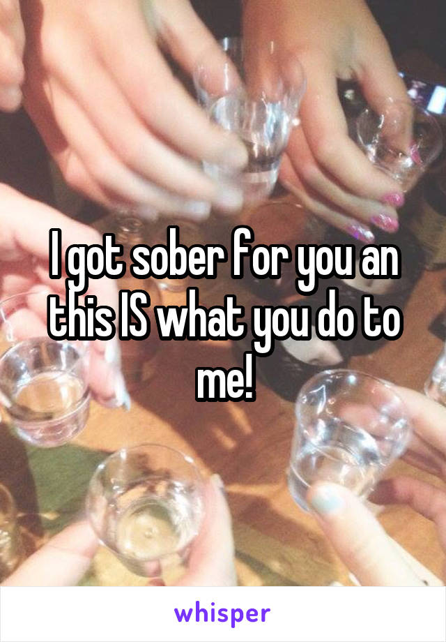 I got sober for you an this IS what you do to me!