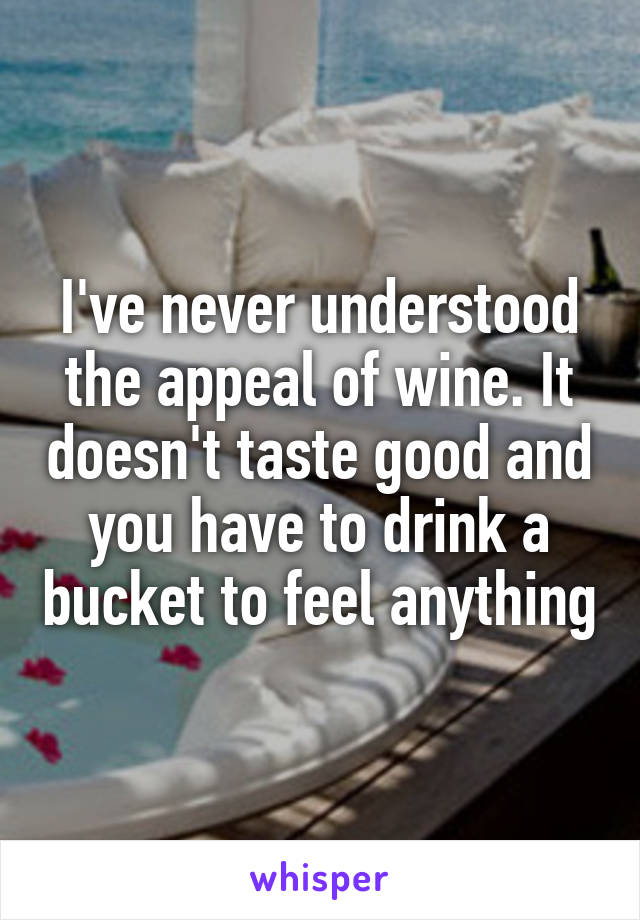 I've never understood the appeal of wine. It doesn't taste good and you have to drink a bucket to feel anything