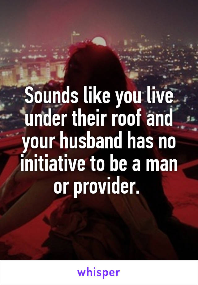 Sounds like you live under their roof and your husband has no initiative to be a man or provider. 