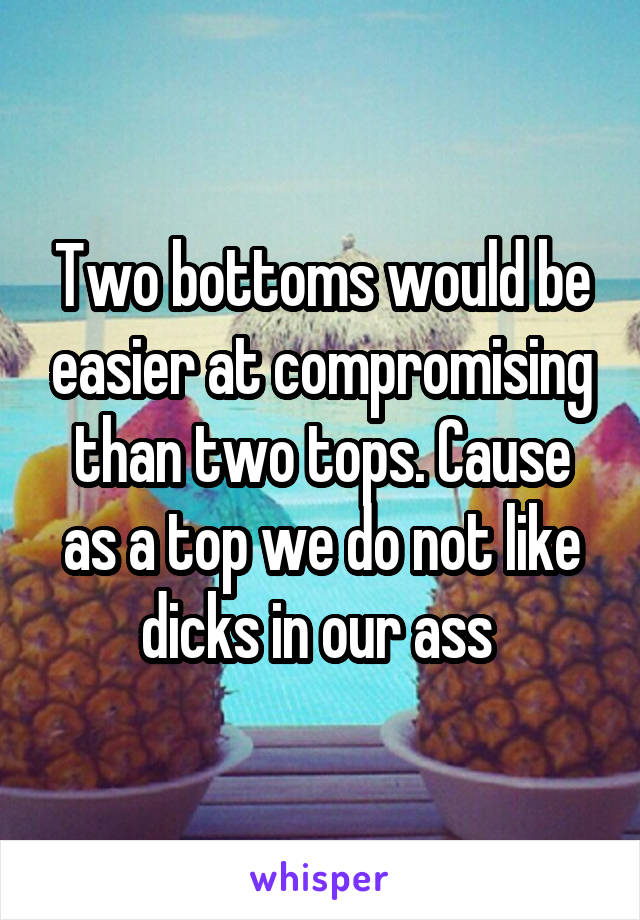 Two bottoms would be easier at compromising than two tops. Cause as a top we do not like dicks in our ass 