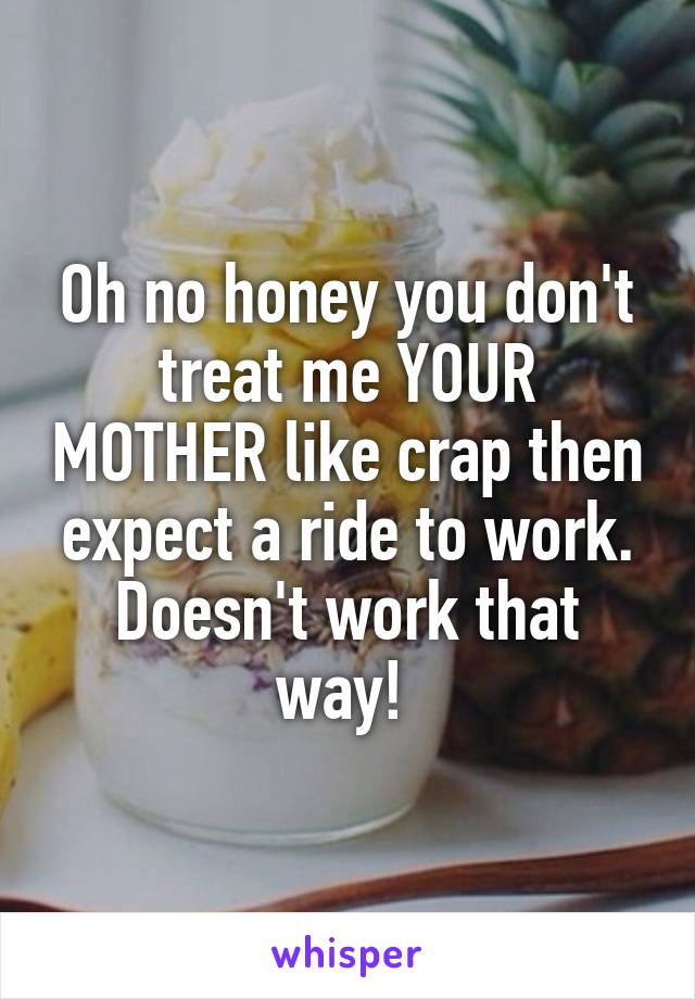 Oh no honey you don't treat me YOUR MOTHER like crap then expect a ride to work. Doesn't work that way! 