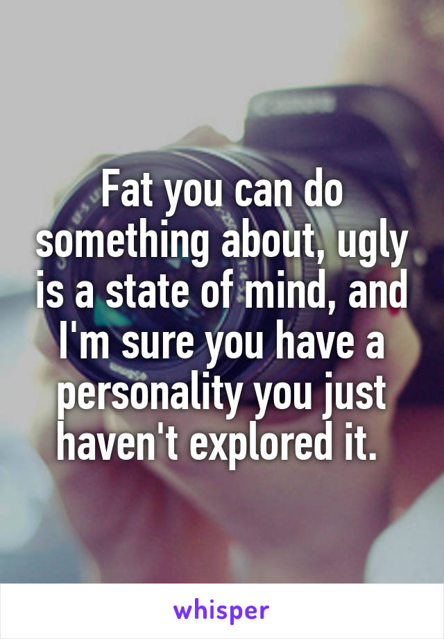 Fat you can do something about, ugly is a state of mind, and I'm sure you have a personality you just haven't explored it. 