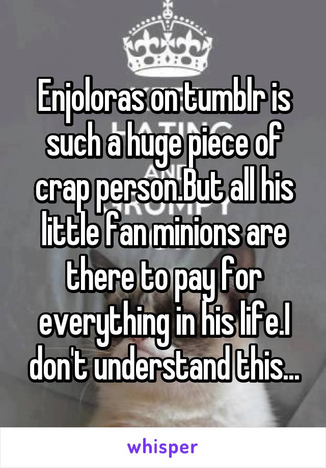 Enjoloras on tumblr is such a huge piece of crap person.But all his little fan minions are there to pay for everything in his life.I don't understand this...