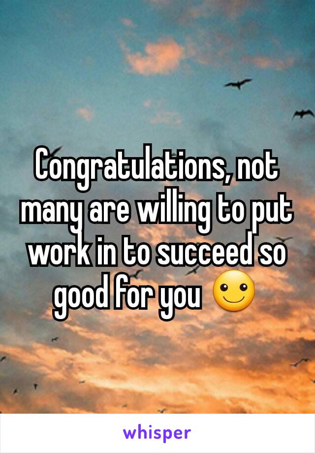 Congratulations, not many are willing to put work in to succeed so good for you ☺