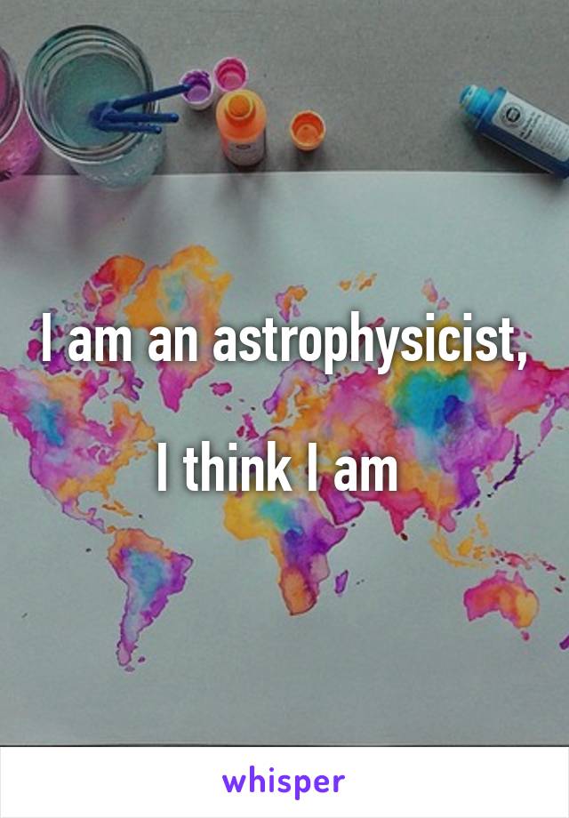 I am an astrophysicist, 
I think I am 