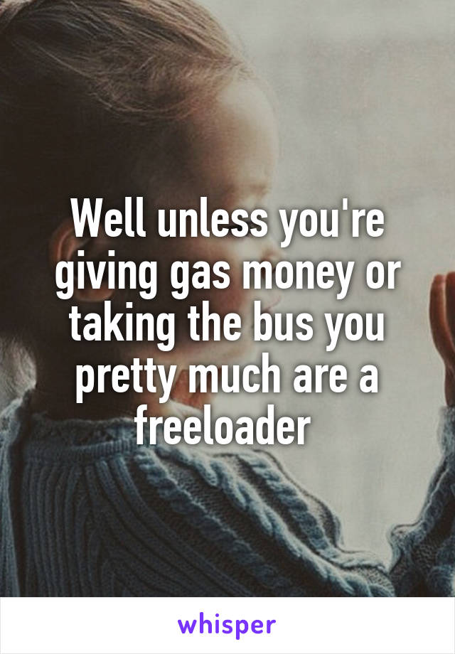 Well unless you're giving gas money or taking the bus you pretty much are a freeloader 