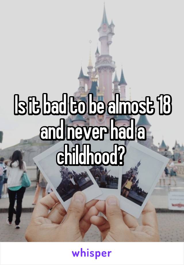 Is it bad to be almost 18 and never had a childhood? 