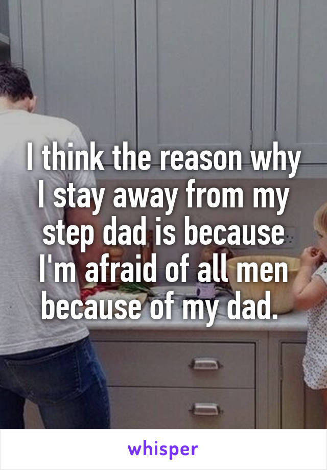 I think the reason why I stay away from my step dad is because I'm afraid of all men because of my dad. 