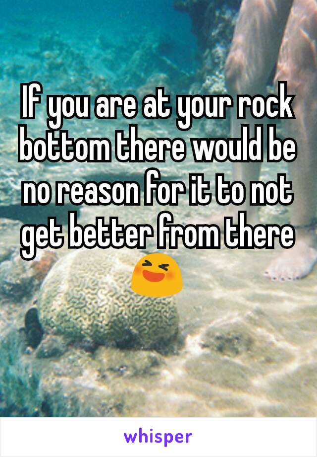 If you are at your rock bottom there would be no reason for it to not get better from there 😆