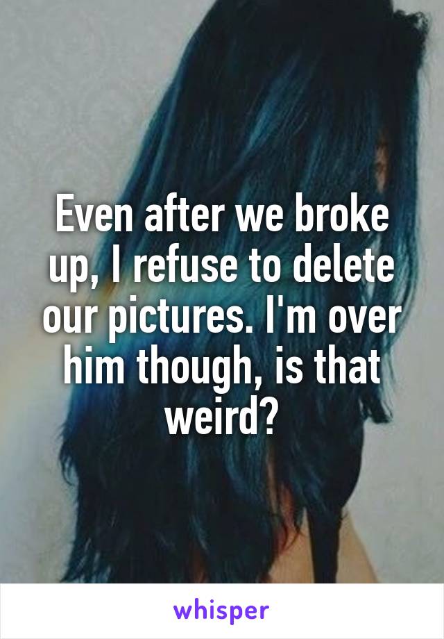 Even after we broke up, I refuse to delete our pictures. I'm over him though, is that weird?