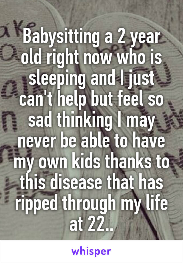 Babysitting a 2 year old right now who is sleeping and I just can't help but feel so sad thinking I may never be able to have my own kids thanks to this disease that has ripped through my life at 22..