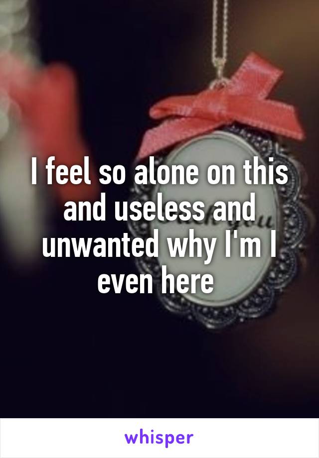 I feel so alone on this and useless and unwanted why I'm I even here 