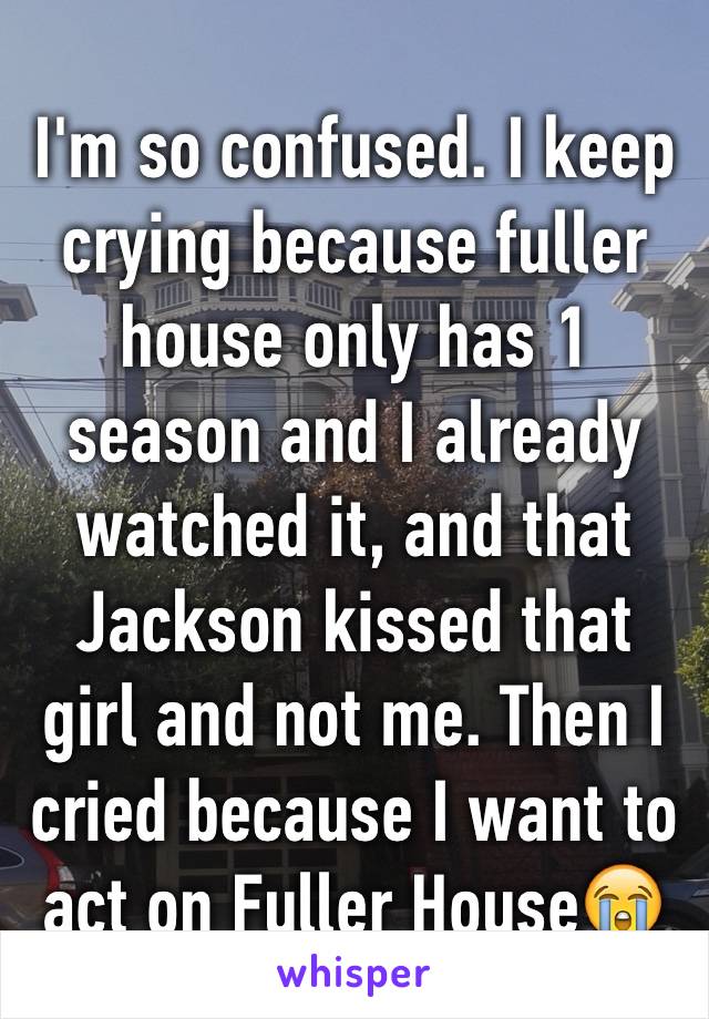 I'm so confused. I keep crying because fuller house only has 1 season and I already watched it, and that Jackson kissed that girl and not me. Then I cried because I want to act on Fuller House😭