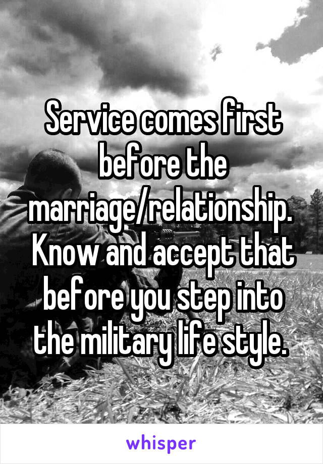 Service comes first before the marriage/relationship.  Know and accept that before you step into the military life style. 