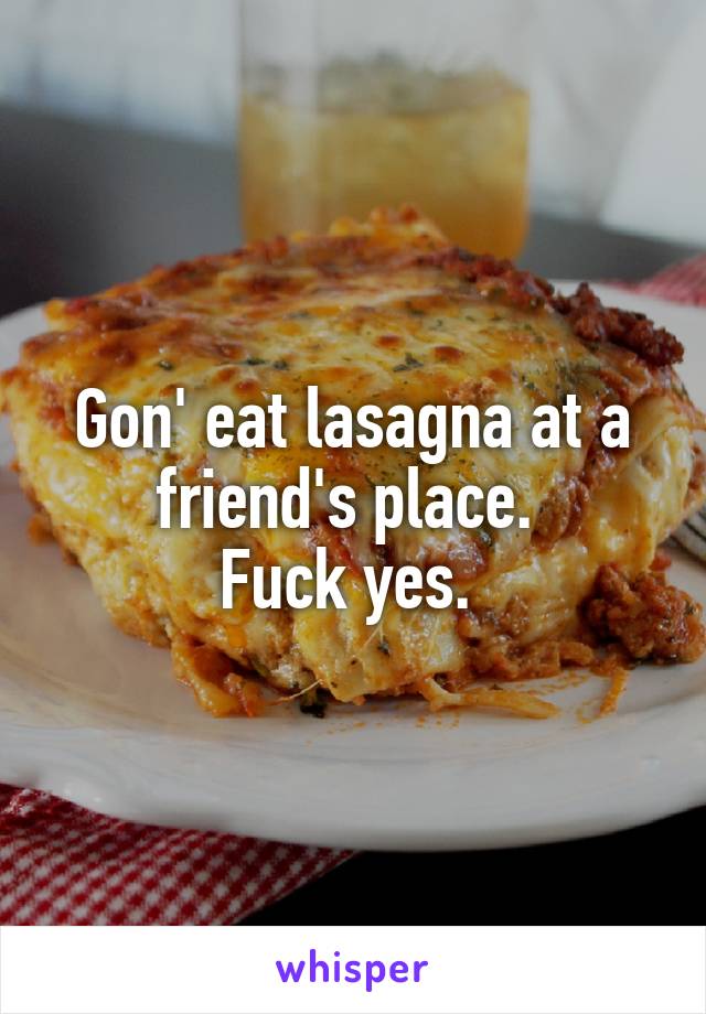 Gon' eat lasagna at a friend's place. 
Fuck yes. 