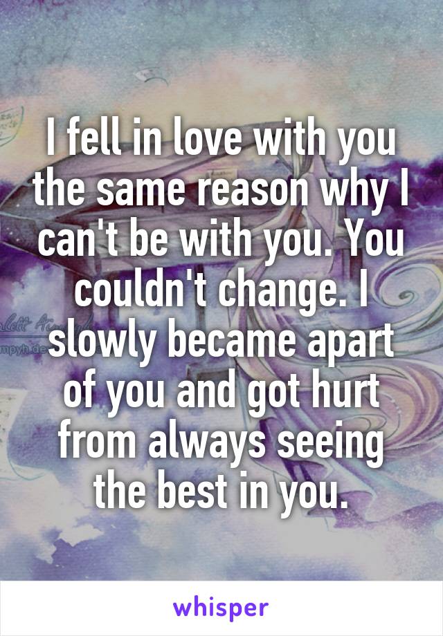 I fell in love with you the same reason why I can't be with you. You couldn't change. I slowly became apart of you and got hurt from always seeing the best in you.