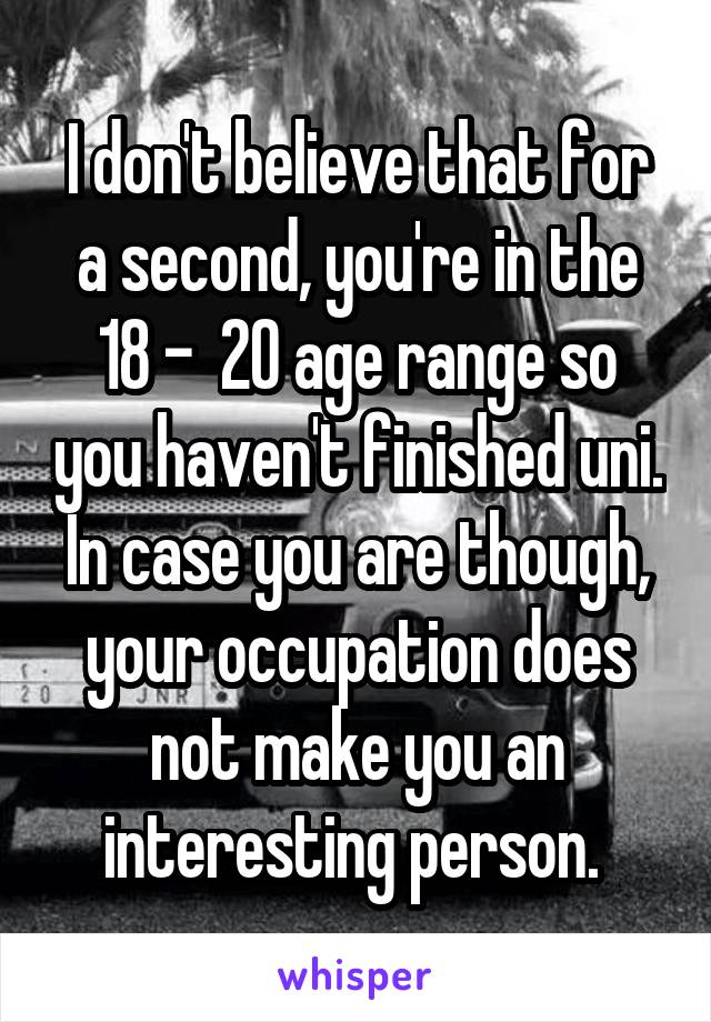 I don't believe that for a second, you're in the 18 -  20 age range so you haven't finished uni. In case you are though, your occupation does not make you an interesting person. 