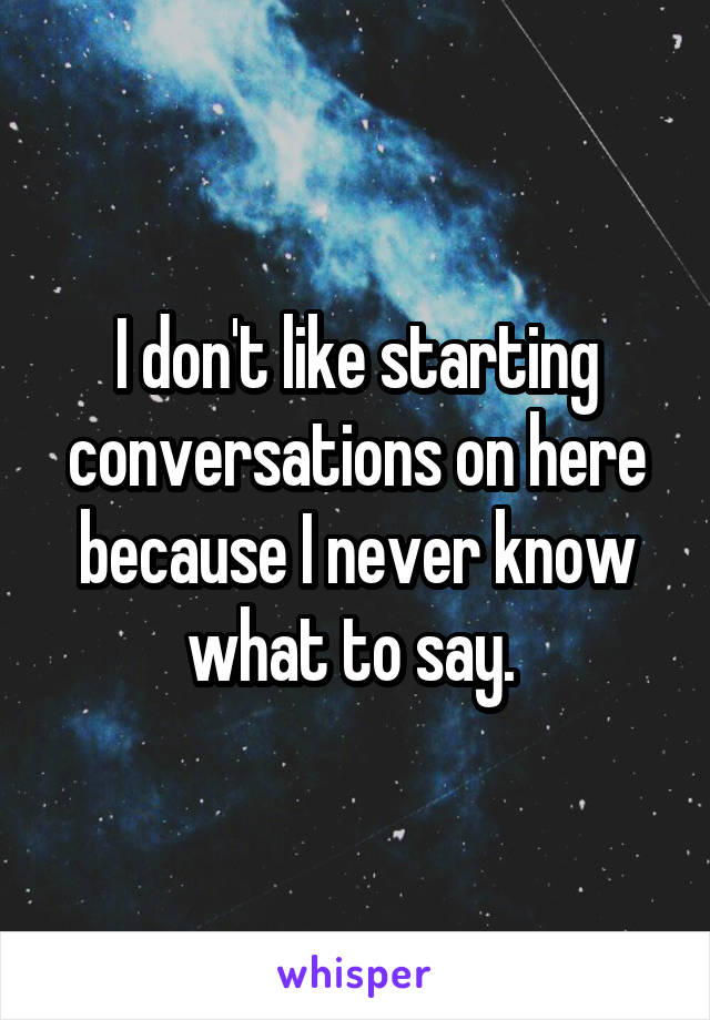 I don't like starting conversations on here because I never know what to say. 