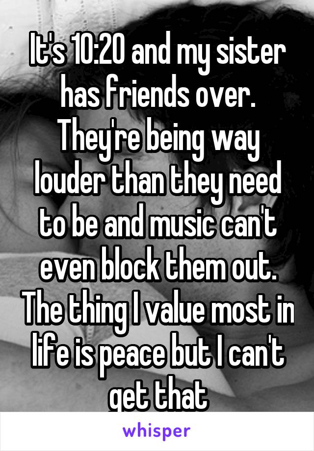 It's 10:20 and my sister has friends over. They're being way louder than they need to be and music can't even block them out. The thing I value most in life is peace but I can't get that