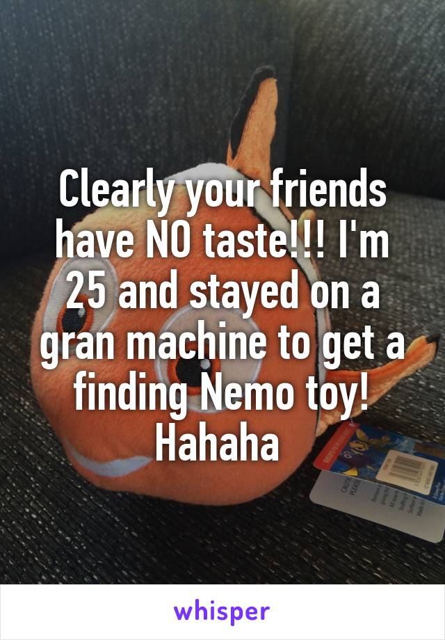 Clearly your friends have NO taste!!! I'm 25 and stayed on a gran machine to get a finding Nemo toy! Hahaha 