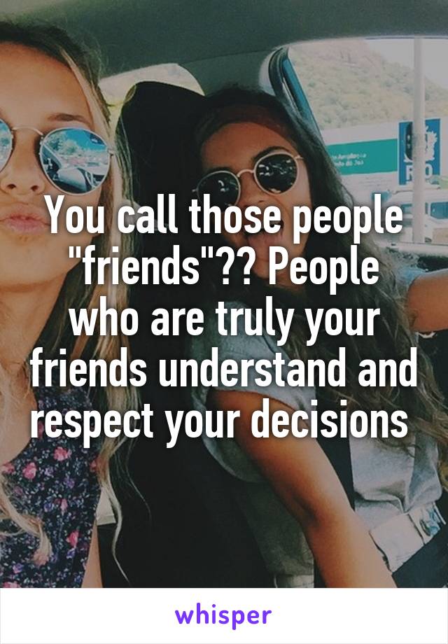 You call those people "friends"?? People who are truly your friends understand and respect your decisions 