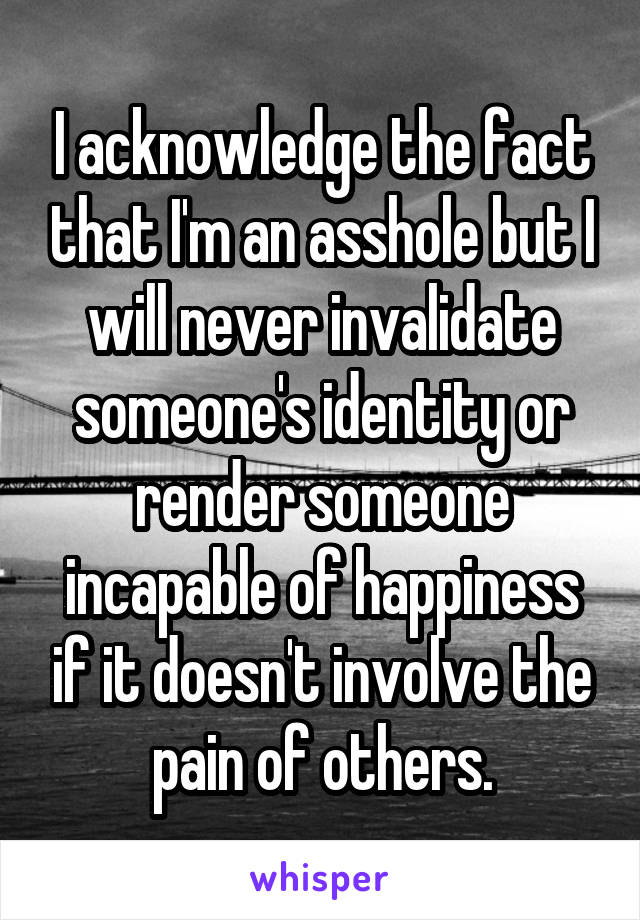 I acknowledge the fact that I'm an asshole but I will never invalidate someone's identity or render someone incapable of happiness if it doesn't involve the pain of others.