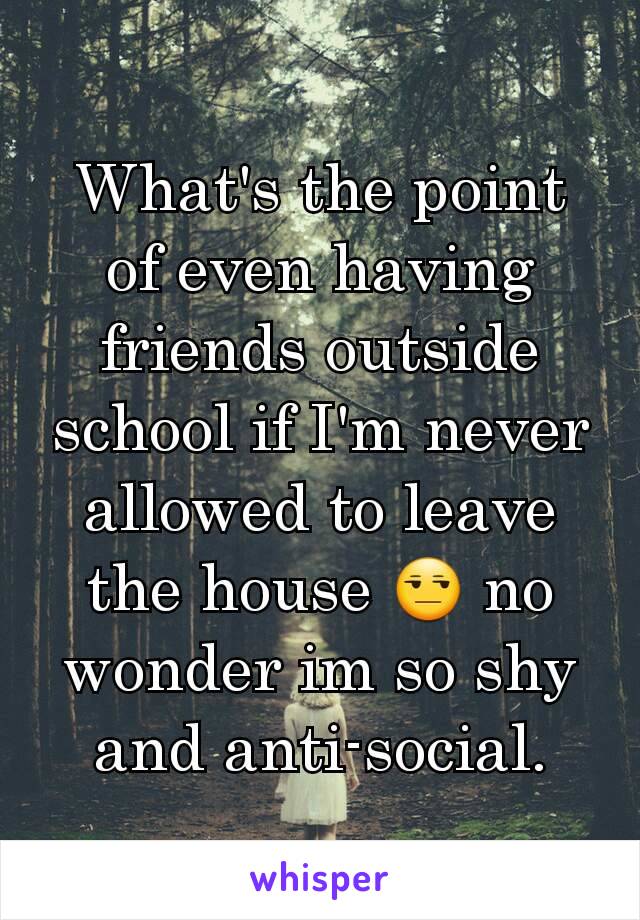 What's the point of even having friends outside school if I'm never allowed to leave the house 😒 no wonder im so shy and anti-social.