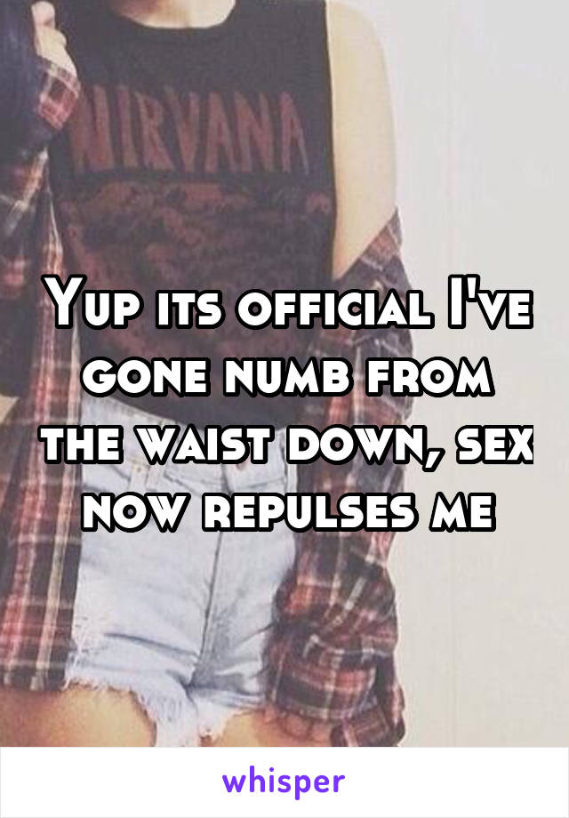 Yup its official I've gone numb from the waist down, sex now repulses me